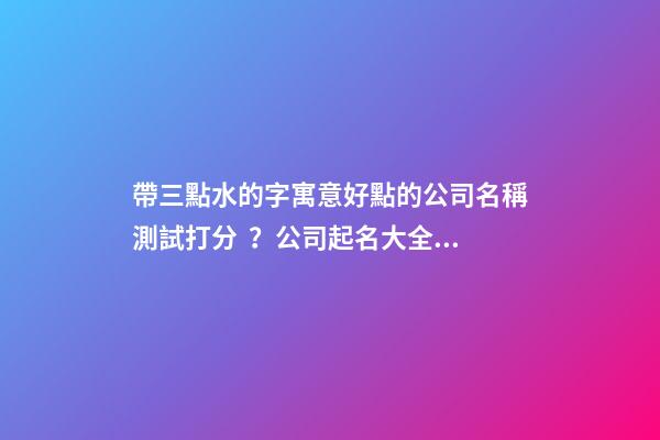 帶三點水的字寓意好點的公司名稱測試打分？公司起名大全免費推薦-第1張-公司起名-玄機派